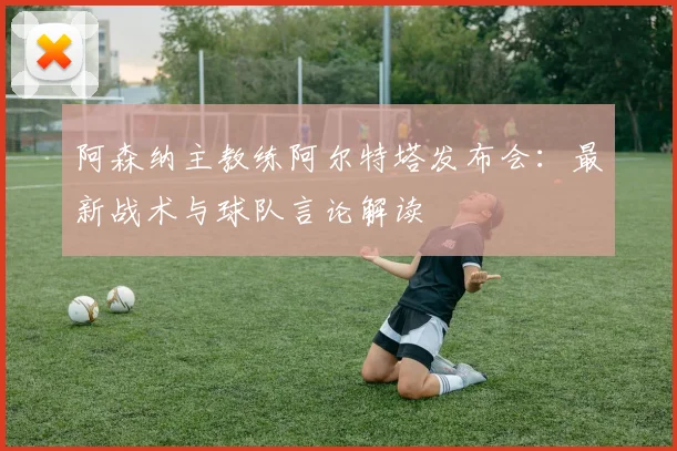 阿森纳主教练阿尔特塔发布会：最新战术与球队言论解读