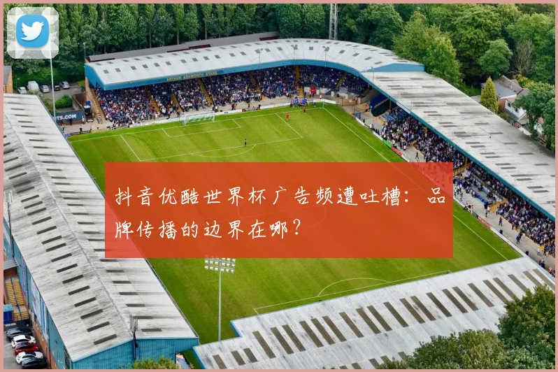抖音优酷世界杯广告频遭吐槽：品牌传播的边界在哪？