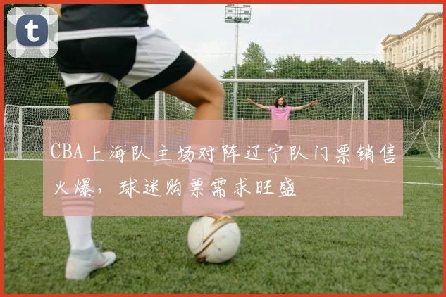 CBA上海队主场对阵辽宁队门票销售火爆，球迷购票需求旺盛